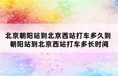 北京朝阳站到北京西站打车多久到 朝阳站到北京西站打车多长时间